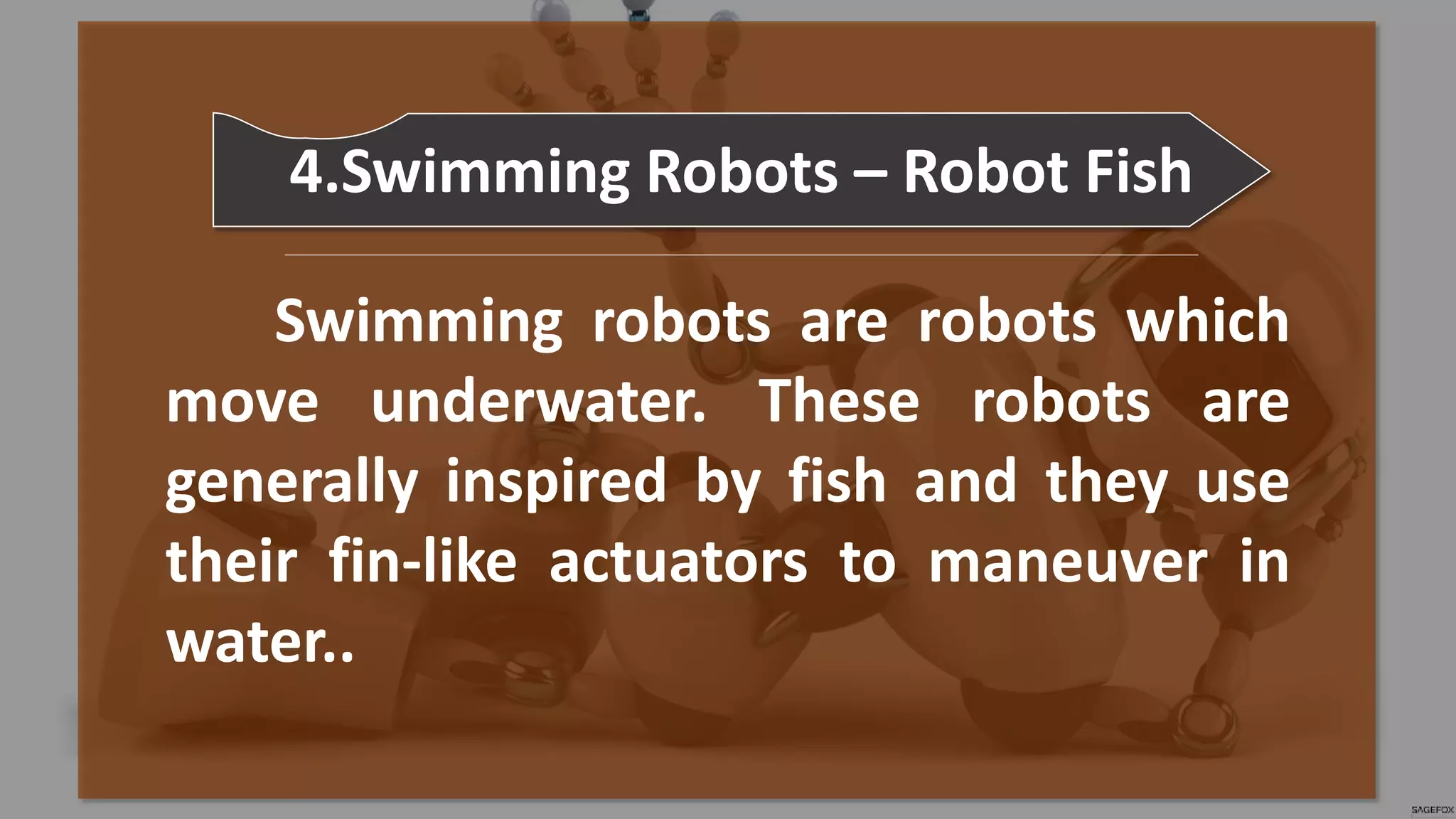 Swimming robots are robots which
move underwater. These robots are
generally inspired by fish and they use
their fin-like actuators to maneuver in
water..
4.Swimming Robots – Robot Fish
 
