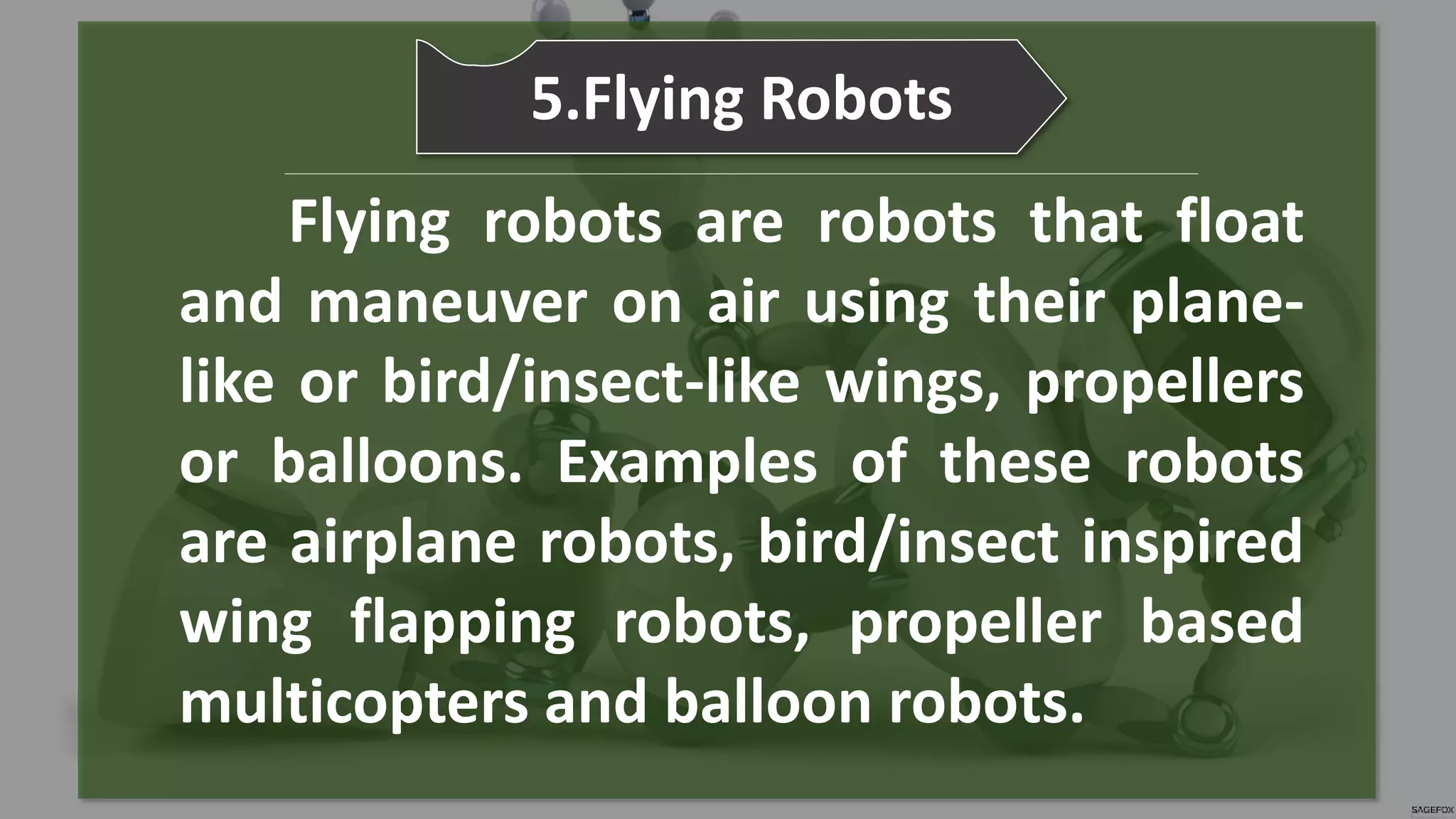 Flying robots are robots that float
and maneuver on air using their plane-
like or bird/insect-like wings, propellers
or balloons. Examples of these robots
are airplane robots, bird/insect inspired
wing flapping robots, propeller based
multicopters and balloon robots.
5.Flying Robots
 