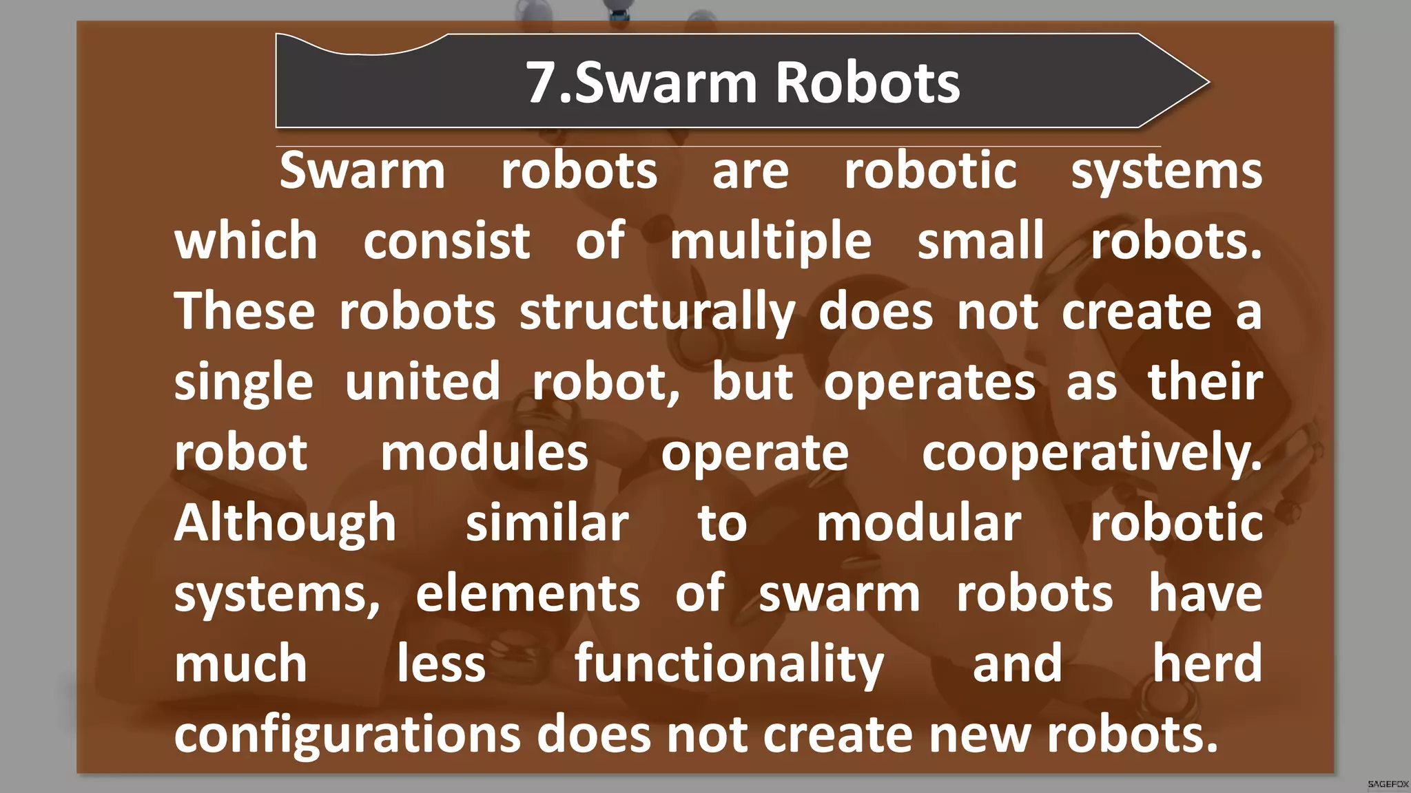 Swarm robots are robotic systems
which consist of multiple small robots.
These robots structurally does not create a
single united robot, but operates as their
robot modules operate cooperatively.
Although similar to modular robotic
systems, elements of swarm robots have
much less functionality and herd
configurations does not create new robots.
7.Swarm Robots
 