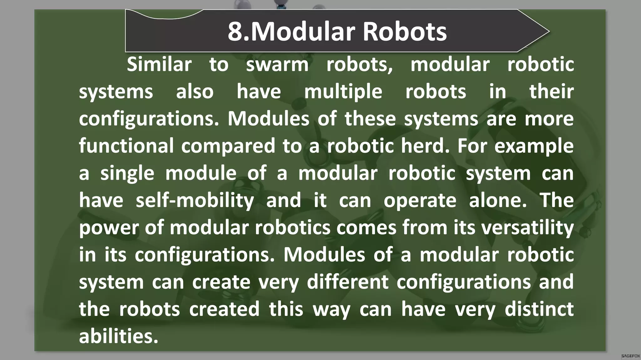 Similar to swarm robots, modular robotic
systems also have multiple robots in their
configurations. Modules of these systems are more
functional compared to a robotic herd. For example
a single module of a modular robotic system can
have self-mobility and it can operate alone. The
power of modular robotics comes from its versatility
in its configurations. Modules of a modular robotic
system can create very different configurations and
the robots created this way can have very distinct
abilities.
8.Modular Robots
 