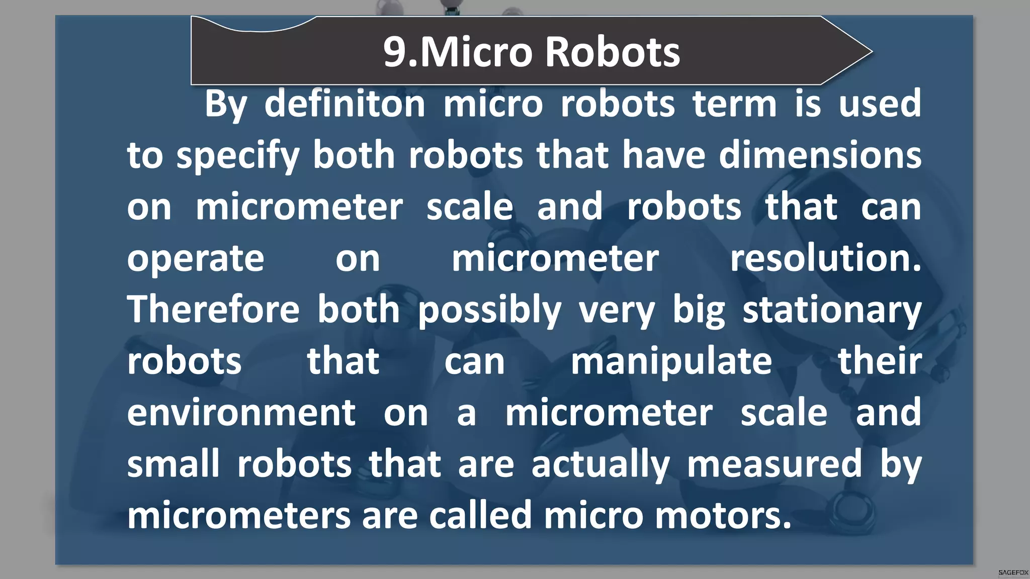 By definiton micro robots term is used
to specify both robots that have dimensions
on micrometer scale and robots that can
operate on micrometer resolution.
Therefore both possibly very big stationary
robots that can manipulate their
environment on a micrometer scale and
small robots that are actually measured by
micrometers are called micro motors.
9.Micro Robots
 