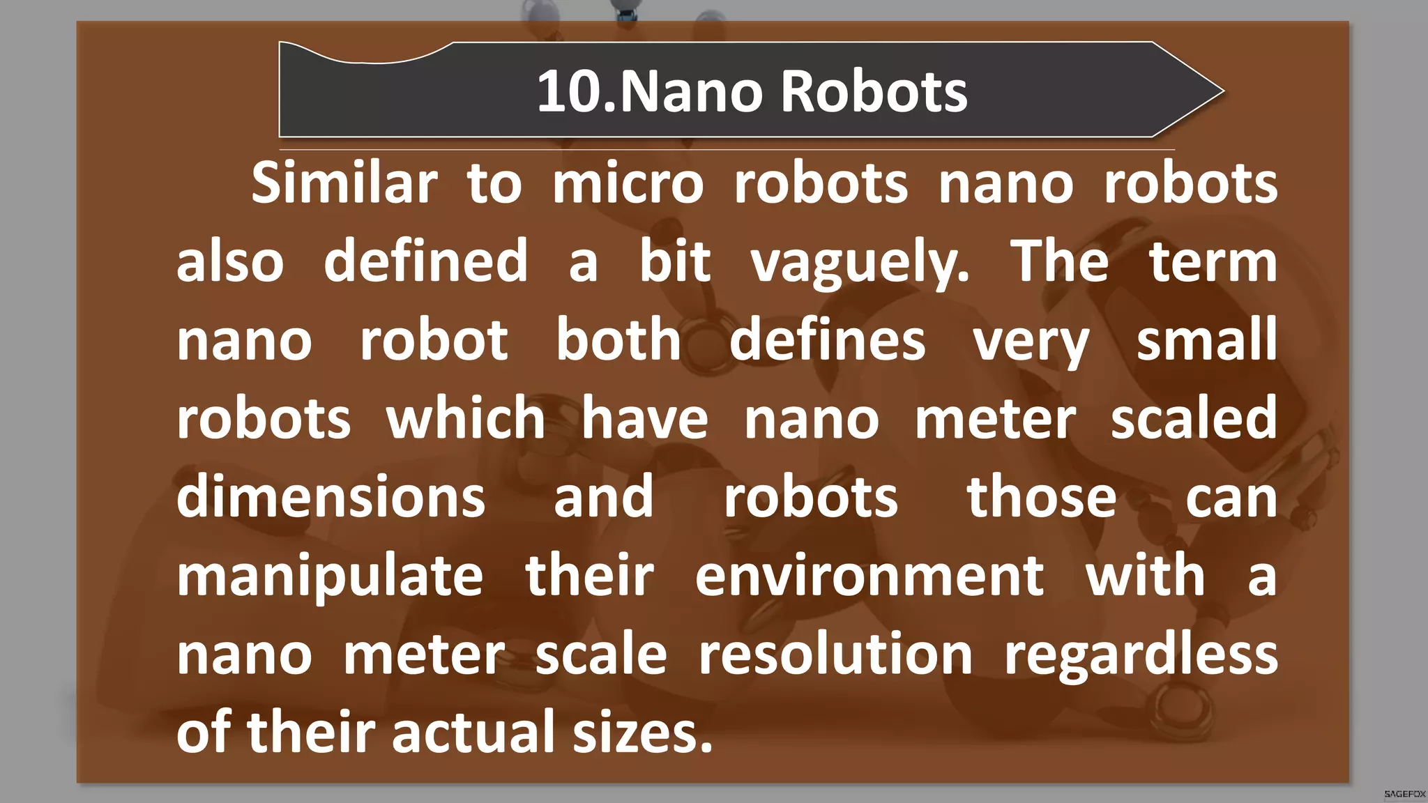 Similar to micro robots nano robots
also defined a bit vaguely. The term
nano robot both defines very small
robots which have nano meter scaled
dimensions and robots those can
manipulate their environment with a
nano meter scale resolution regardless
of their actual sizes.
10.Nano Robots
 
