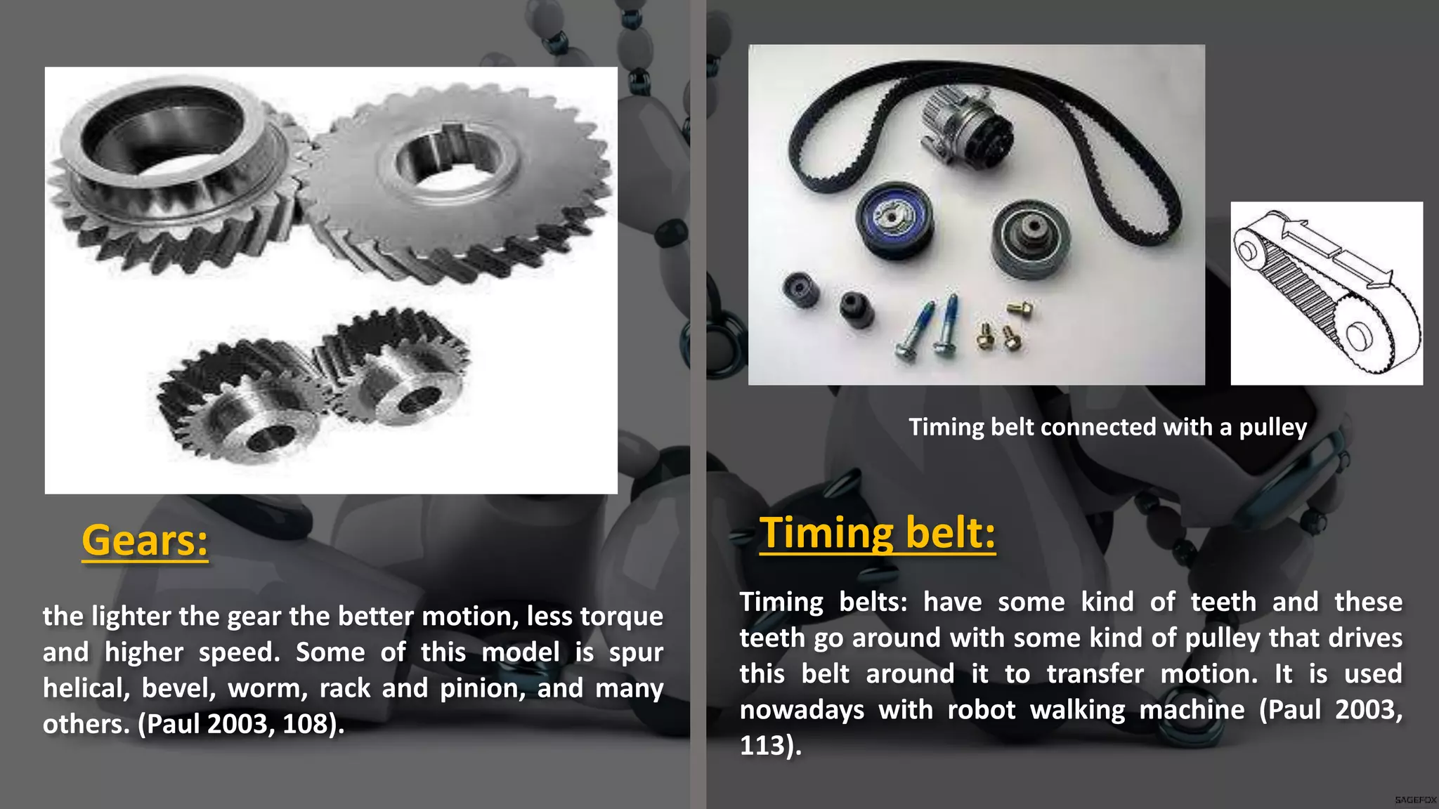 the lighter the gear the better motion, less torque
and higher speed. Some of this model is spur
helical, bevel, worm, rack and pinion, and many
others. (Paul 2003, 108).
Timing belts: have some kind of teeth and these
teeth go around with some kind of pulley that drives
this belt around it to transfer motion. It is used
nowadays with robot walking machine (Paul 2003,
113).
Gears: Timing belt:
Timing belt connected with a pulley
 