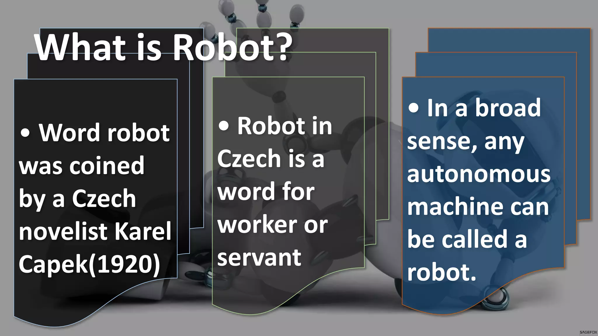• Word robot
was coined
by a Czech
novelist Karel
Capek(1920)
• Robot in
Czech is a
word for
worker or
servant
• In a broad
sense, any
autonomous
machine can
be called a
robot.
What is Robot?
 
