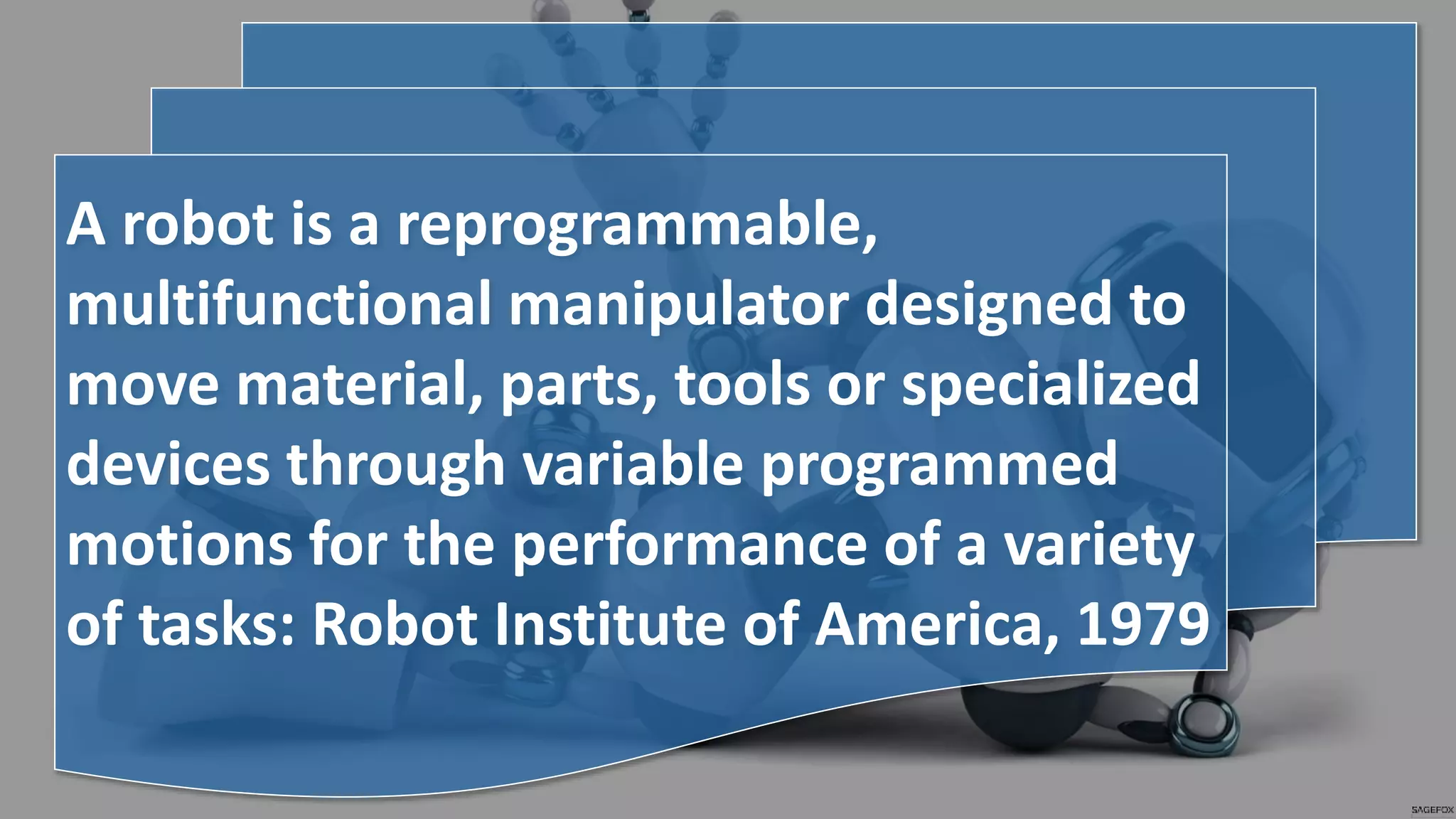 A robot is a reprogrammable,
multifunctional manipulator designed to
move material, parts, tools or specialized
devices through variable programmed
motions for the performance of a variety
of tasks: Robot Institute of America, 1979
 