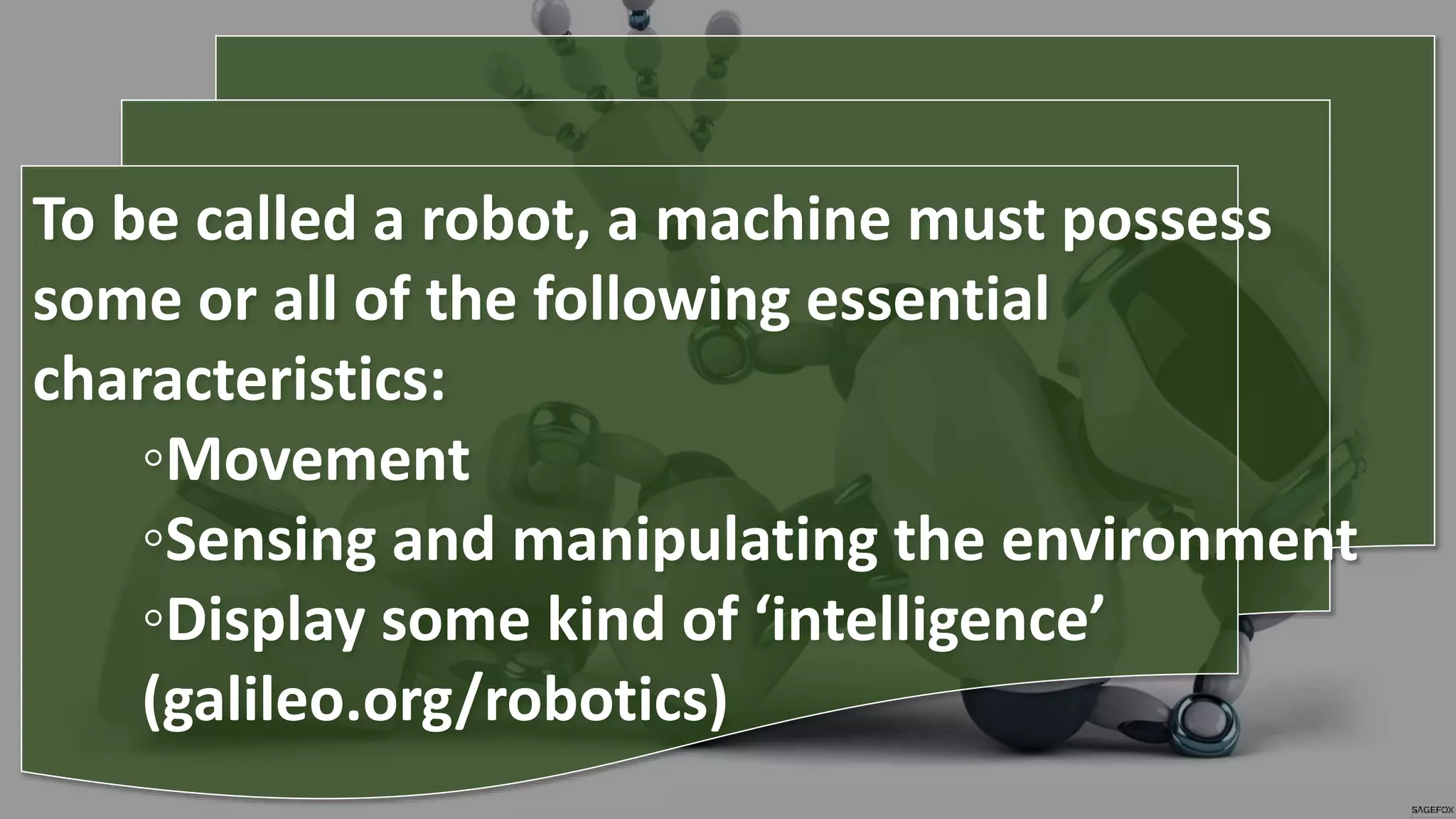To be called a robot, a machine must possess
some or all of the following essential
characteristics:
◦Movement
◦Sensing and manipulating the environment
◦Display some kind of ‘intelligence’
(galileo.org/robotics)
 