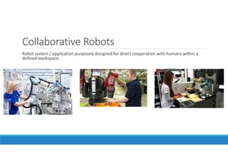 Collaborative Robots
Robot system / application purposely designed for direct cooperation with humans within a
defined workspace.
 