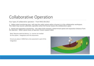 What is a robot?
ANSI defines as:
Automatically controlled, reprogrammable multipurpose manipulator,
programmable in three or more axes, which can be either fixed in place or mobile
for use in industrial application.
 