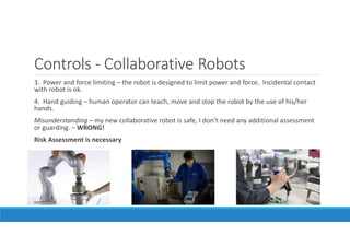 Controls - Collaborative Robots
3. Power and force limiting – the robot is designed to limit power and force. Incidental contact
with robot is ok.
4. Hand guiding – human operator can teach, move and stop the robot by the use of his/her
hands.
Misunderstanding – my new collaborative robot is safe, I don’t need any additional assessment
or guarding. – WRONG!
Risk Assessment is necessary
 