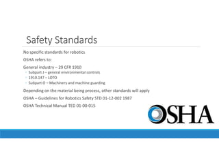 Safety Standards
No specific standards for robotics
OSHA refers to:
General industry – 29 CFR 1910
◦ Subpart J – general environmental controls
◦ 1910.147 – LOTO
◦ Subpart O – Machinery and machine guarding
Depending on the material being process, other standards will apply
OSHA – Guidelines for Robotics Safety STD 01-12-002 1987
OSHA Technical Manual TED 01-00-015
 