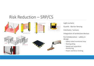 Risk Reduction – SRP/CS
Light curtains
Guards - Barrier fencing
Interlocks / sensors
Integration of protective devices
For Collaborative – safety in
design
◦ Safety-rated monitored stop
◦ Hand-guiding
◦ Speed and separation
monitoring
◦ Power and force limiting
 