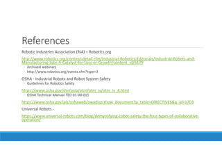 References
Robotic Industries Association (RIA) – Robotics.org
http://www.robotics.org/content-detail.cfm/Industrial-Robotics-Editorials/Industrial-Robots-and-
Manufacturing-Jobs-A-Catalyst-for-Loss-or-Growth/content_id/6179
◦ Archived webinars
◦ http://www.robotics.org/events.cfm?type=3
OSHA - Industrial Robots and Robot System Safety
◦ Guidelines for Robotics Safety
https://www.osha.gov/dts/osta/otm/otm_iv/otm_iv_4.html
◦ OSHA Technical Manual TED 01-00-015
https://www.osha.gov/pls/oshaweb/owadisp.show_document?p_table=DIRECTIVES&p_id=1703
Universal Robots -
https://www.universal-robots.com/blog/demystifying-cobot-safety-the-four-types-of-collaborative-
operation/
 