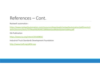 References – Cont.
Rockwell automation -
https://www.rockwellautomation.com/resources/downloads/rockwellautomation/pdf/events/r
aotm/sessions/tech/T97NewANSIRIAR1506RobotandRobotSystemSafety.pdf
ISA Publication
https://www.isa.org/intech/20160803/
Industrial Truck Standards Development Foundation
http://www.itsdf.org/pB56.asp
 