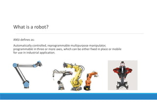 What is a robot?
ANSI defines as:
Automatically controlled, reprogrammable multipurpose manipulator,
programmable in three or more axes, which can be either fixed in place or mobile
for use in industrial application.
 