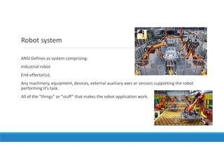 Robot system
ANSI Defines as system comprising:
Industrial robot
End-effector(s);
Any machinery, equipment, devices, external auxiliary axes or sensors supporting the robot
performing it’s task.
All of the “things” or “stuff” that makes the robot application work.
 
