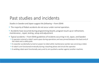 Past studies and incidents
Studies in Sweden and Japan suggest the following – From OSHA
The majority of Robot accidents do not occur under normal operation.
Accidents have occurred during programming (teach), program touch-up or refinement,
maintenance , repair, testing, setup and adjustment
Typical accidents – From OSHA guidelines of incidents occurring in US, Japan, and Sweden
A operator entered a robot’s work space during operations and was pinned between the back end of
the robot and a safety pole.
A coworker accidentally turned on power to robot while maintenance worker was servicing a robot.
A robot’s arm functioned erratically during a teaching phase and struck the operator.
A welding robot went functionally awry and its arm pushed a worker against another machine.
 