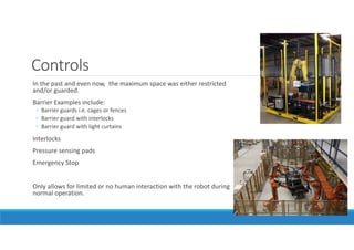 Controls
In the past and even now, the maximum space was either restricted
and/or guarded.
Barrier Examples include:
◦ Barrier guards i.e. cages or fences
◦ Barrier guard with interlocks
◦ Barrier guard with light curtains
Interlocks
Pressure sensing pads
Emergency Stop
Only allows for limited or no human interaction with the robot during
normal operation.
 