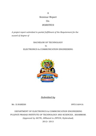A
                                Seminar Report
                                        On
                                   ROBOTICS


 A project report submitted in partial fulfillment of the Requirement for the
 award of degree of


                         BACHELOR OF TECHNOLOGY
                                       In
              ELECTRONICS & COMMUNICATION ENGINEERING




                                  Submitted by


 Mr. D.NARESH                                                        09TJ1A0416


    DEPARTMENT OF ELECTRONICS & COMMUNICATION ENGINEERING
PULIPATI PRASAD INSTITUTE OF TECHNOLOGY AND SCIENCES , KHAMMAM.
             (Approved by AICTE, Affiliated to JNTUH, Hyderabad)
                                    2012– 2013
 
