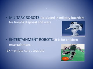 o
• MILITARY ROBOTS:-It is used in military boarders
for bombs disposal and wars
• ENTERTAINMENT ROBOTS:-It is for children
entertainment.
Ex:-remote cars , toys etc
 