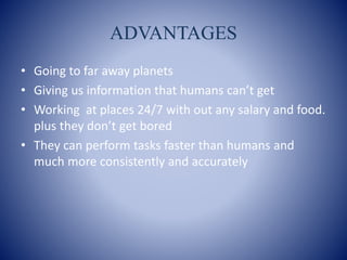 ADVANTAGES
• Going to far away planets
• Giving us information that humans can’t get
• Working at places 24/7 with out any salary and food.
plus they don’t get bored
• They can perform tasks faster than humans and
much more consistently and accurately
 