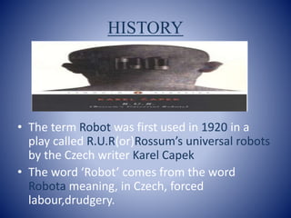 HISTORY
• The term Robot was first used in 1920 in a
play called R.U.R(or)Rossum’s universal robots
by the Czech writer Karel Capek
• The word ‘Robot’ comes from the word
Robota meaning, in Czech, forced
labour,drudgery.
 
