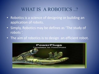 WHAT IS A ROBOTICS ..?
• Robotics is a science of designing or building an
application of robots.
• Simply, Robotics may be defines as ‘The study of
robots ‘.
• The aim of robotics is to design an efficient robot.
 