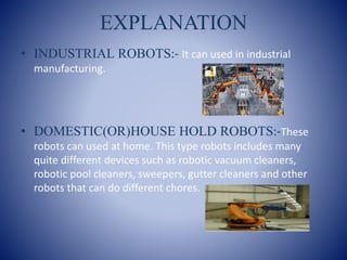 EXPLANATION
• INDUSTRIAL ROBOTS:- It can used in industrial
manufacturing.
• DOMESTIC(OR)HOUSE HOLD ROBOTS:-These
robots can used at home. This type robots includes many
quite different devices such as robotic vacuum cleaners,
robotic pool cleaners, sweepers, gutter cleaners and other
robots that can do different chores.
 