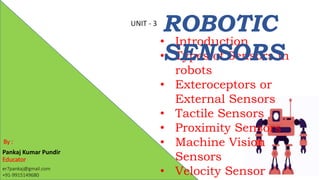 Pankaj Kumar Pundir
Educator
er7pankaj@gmail.com
+91-9915149680
• Introduction
• Types of Sensors in
robots
• Exteroceptors or
External Sensors
• Tactile Sensors
• Proximity Sensors
• Machine Vision
Sensors
• Velocity Sensor
ROBOTIC
SENSORS
By :
UNIT - 3
 