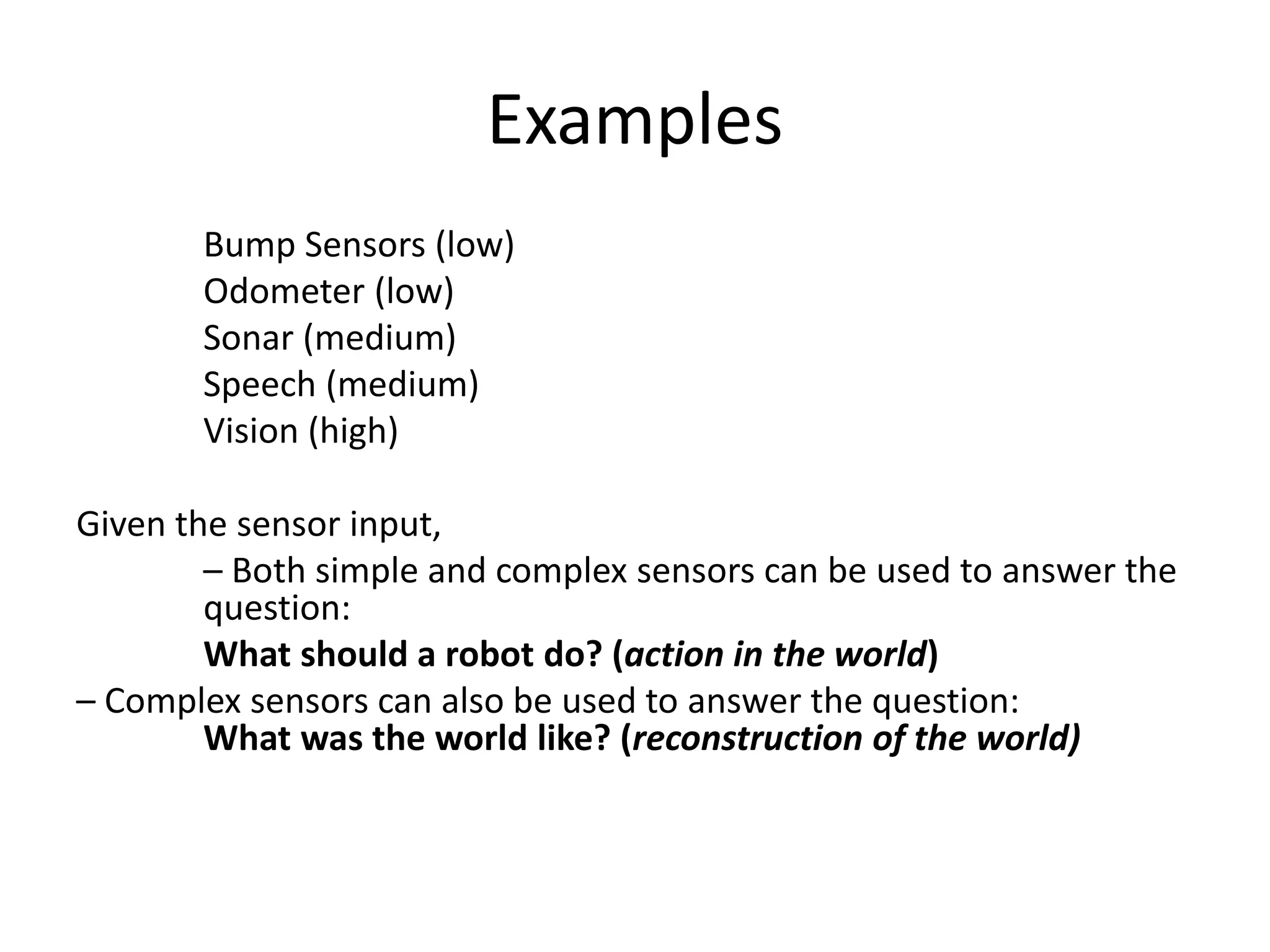 Examples
Bump Sensors (low)
Odometer (low)
Sonar (medium)
Speech (medium)
Vision (high)
Given the sensor input,
– Both simple and complex sensors can be used to answer the
question:
What should a robot do? (action in the world)
– Complex sensors can also be used to answer the question:
What was the world like? (reconstruction of the world)
 