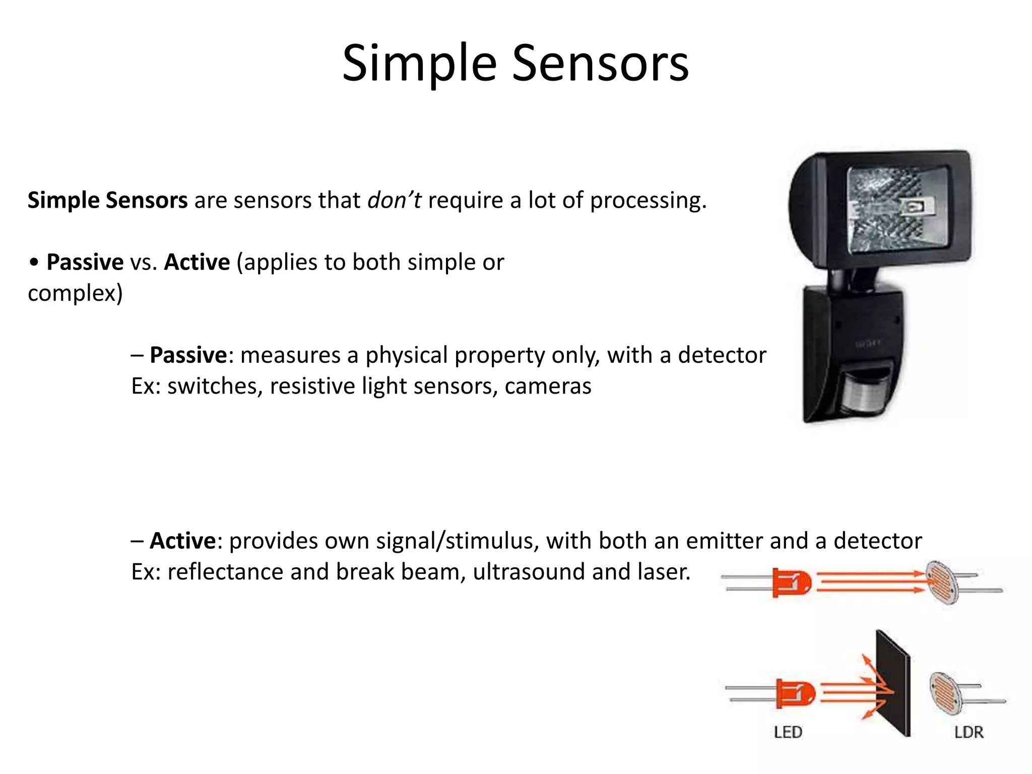 Simple Sensors
Simple Sensors are sensors that don’t require a lot of processing.
• Passive vs. Active (applies to both simple or
complex)
– Passive: measures a physical property only, with a detector
Ex: switches, resistive light sensors, cameras
– Active: provides own signal/stimulus, with both an emitter and a detector
Ex: reflectance and break beam, ultrasound and laser.
 