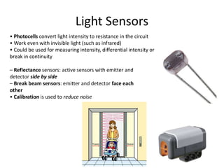 Light Sensors
• Photocells convert light intensity to resistance in the circuit
• Work even with invisible light (such as infrared)
• Could be used for measuring intensity, differential intensity or
break in continuity
– Reflectance sensors: active sensors with emitter and
detector side by side
– Break beam sensors: emitter and detector face each
other
• Calibration is used to reduce noise
 