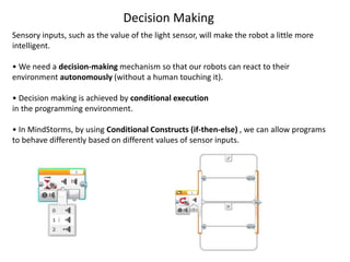 Sensory inputs, such as the value of the light sensor, will make the robot a little more
intelligent.
• We need a decision-making mechanism so that our robots can react to their
environment autonomously (without a human touching it).
• Decision making is achieved by conditional execution
in the programming environment.
• In MindStorms, by using Conditional Constructs (if-then-else) , we can allow programs
to behave differently based on different values of sensor inputs.
Decision Making
 