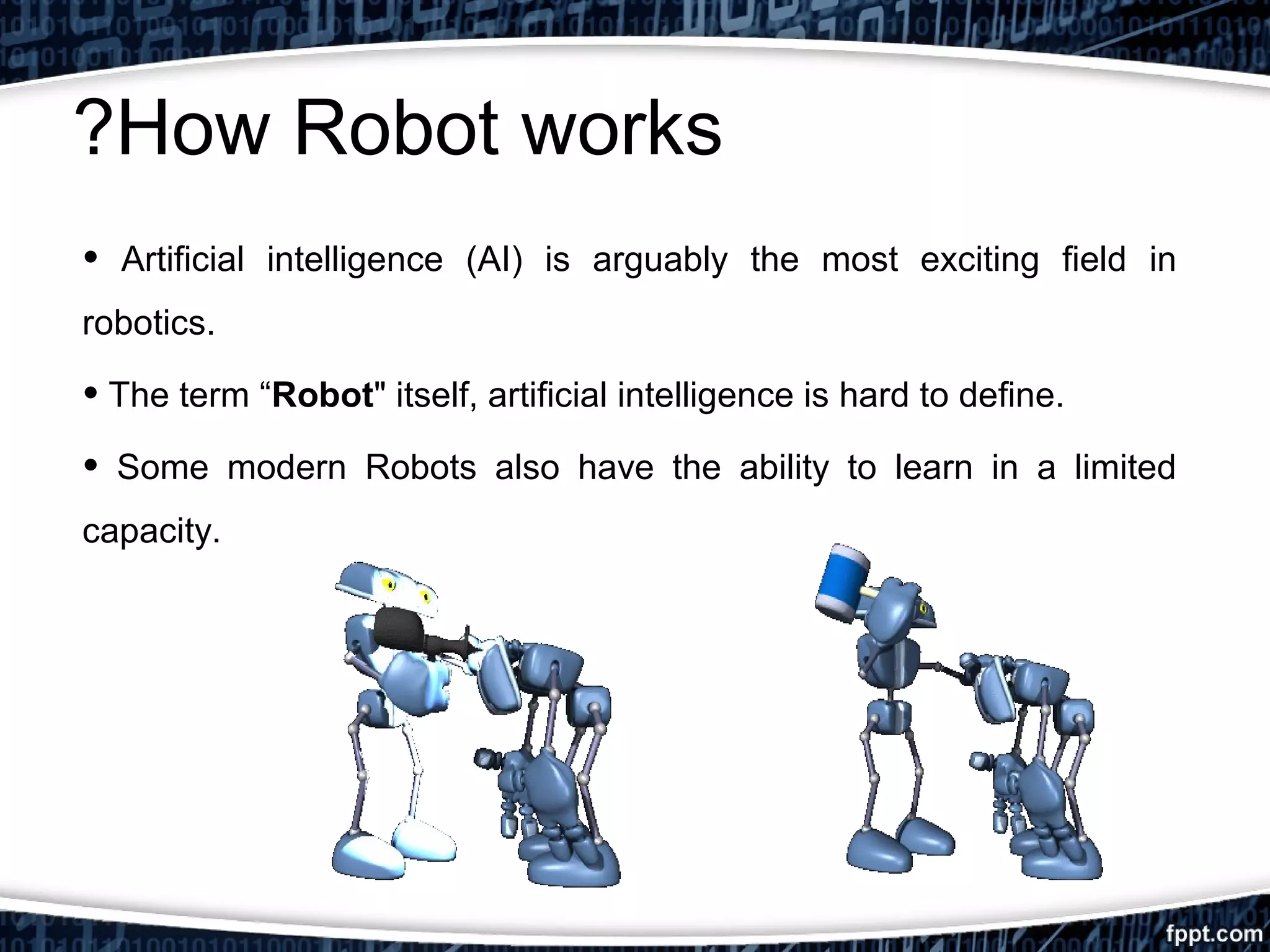 ?How Robot works 
• Artificial intelligence (AI) is arguably the most exciting field in 
robotics. 
• The term “Robot" itself, artificial intelligence is hard to define. 
• Some modern Robots also have the ability to learn in a limited 
capacity. 
 