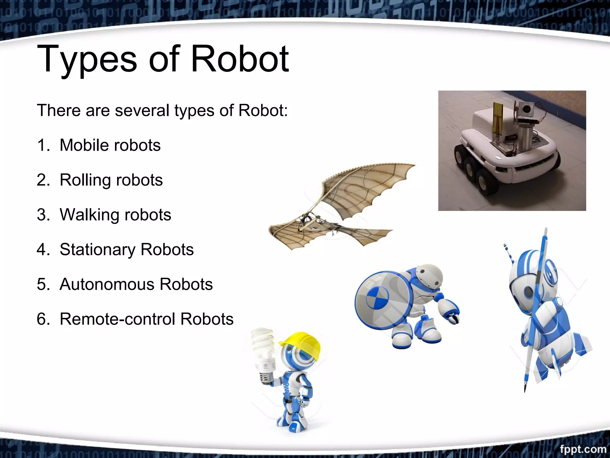 Types of Robot 
There are several types of Robot: 
1. Mobile robots 
2. Rolling robots 
3. Walking robots 
4. Stationary Robots 
5. Autonomous Robots 
6. Remote-control Robots 
 