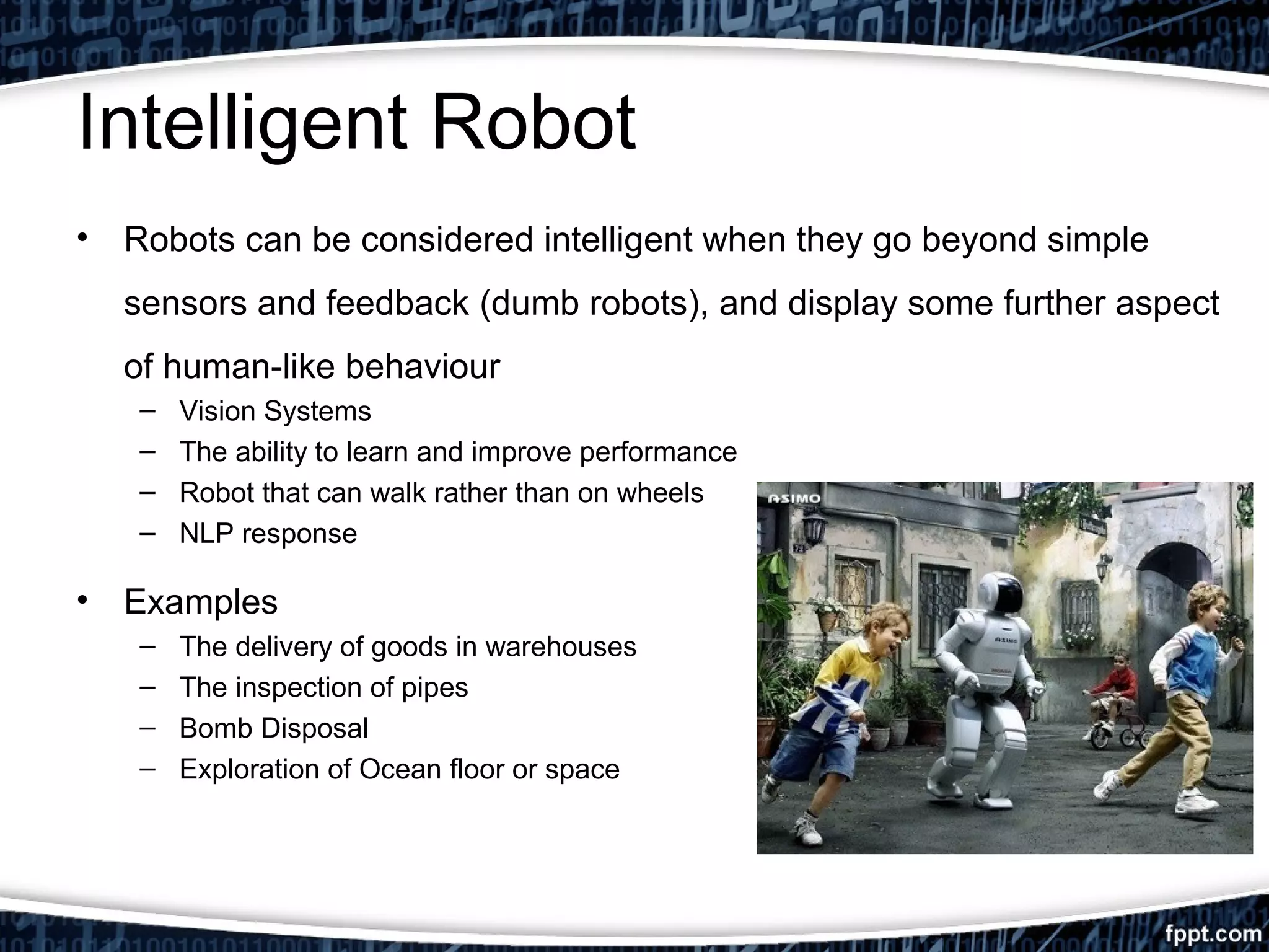 Intelligent Robot 
• Robots can be considered intelligent when they go beyond simple 
sensors and feedback (dumb robots), and display some further aspect 
of human-like behaviour 
– Vision Systems 
– The ability to learn and improve performance 
– Robot that can walk rather than on wheels 
– NLP response 
• Examples 
– The delivery of goods in warehouses 
– The inspection of pipes 
– Bomb Disposal 
– Exploration of Ocean floor or space 
 