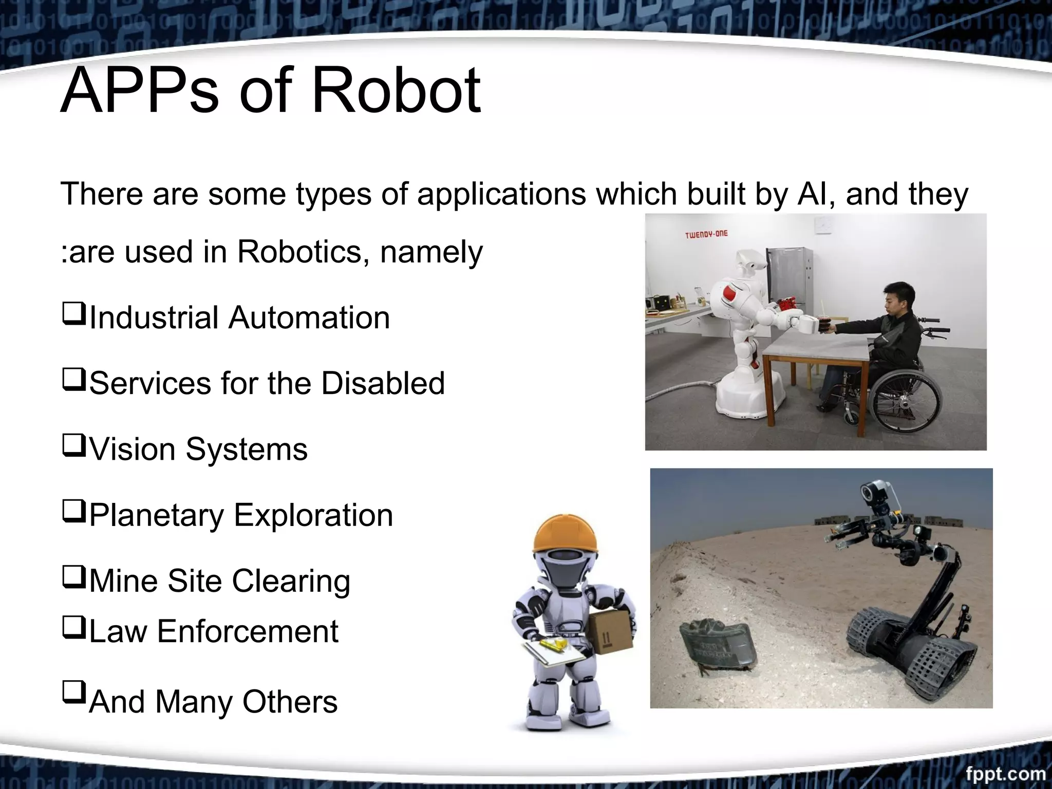 APPs of Robot 
There are some types of applications which built by AI, and they 
:are used in Robotics, namely 
Industrial Automation 
Services for the Disabled 
Vision Systems 
Planetary Exploration 
Mine Site Clearing 
Law Enforcement 
And Many Others 
 