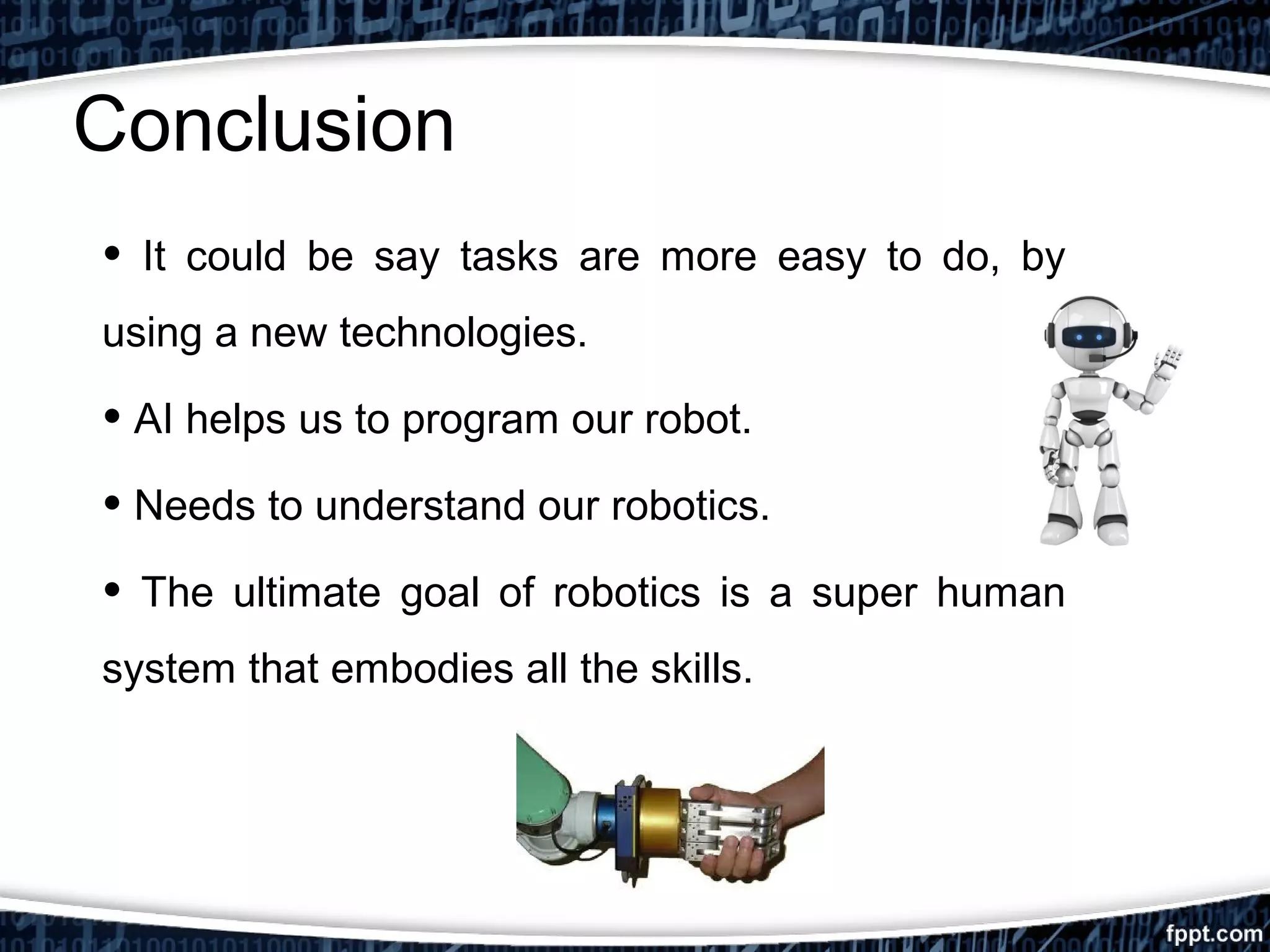 Conclusion 
• It could be say tasks are more easy to do, by 
using a new technologies. 
• AI helps us to program our robot. 
• Needs to understand our robotics. 
• The ultimate goal of robotics is a super human 
system that embodies all the skills. 
 