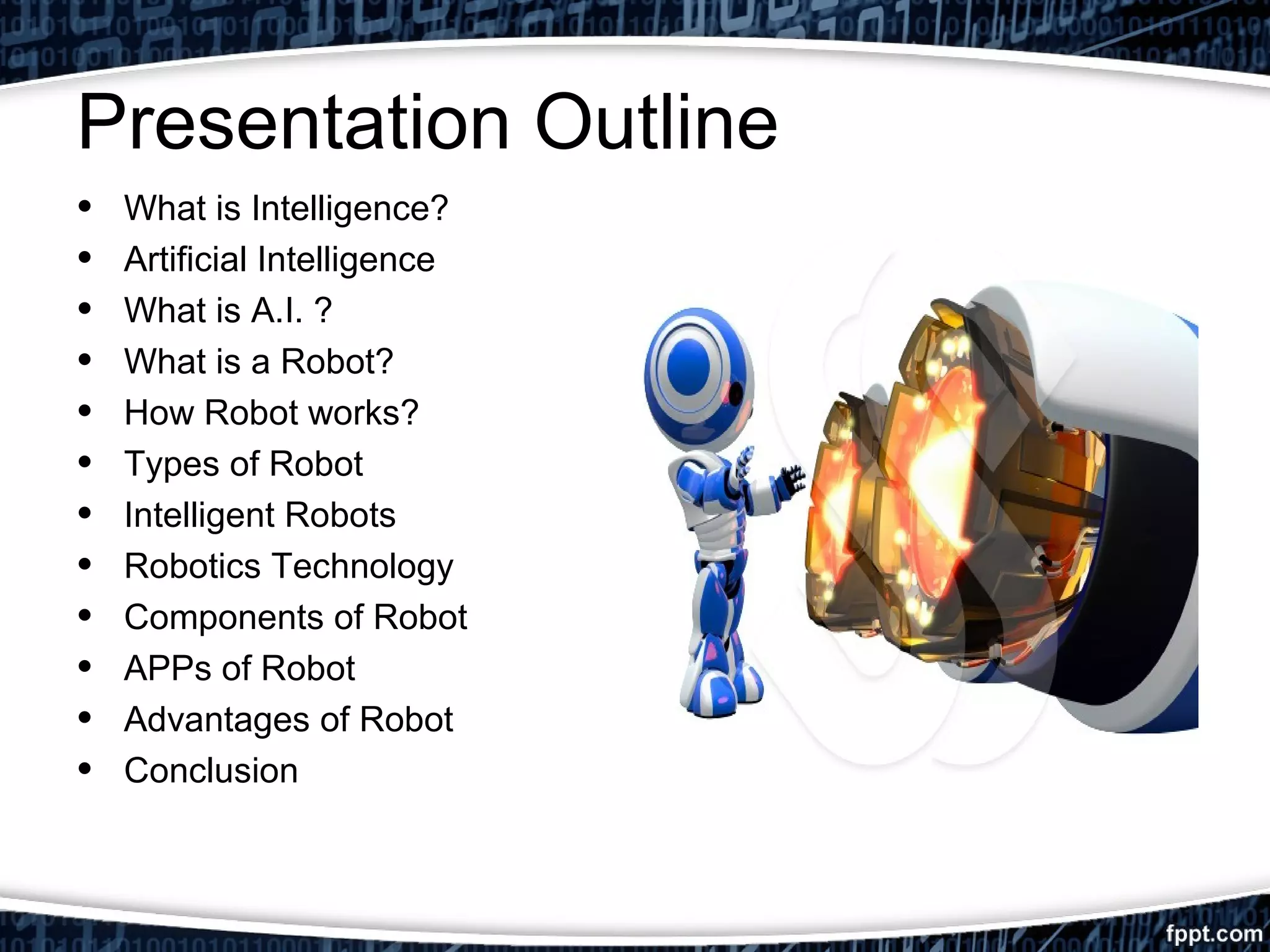 Presentation Outline 
• What is Intelligence? 
• Artificial Intelligence 
• What is A.I. ? 
• What is a Robot? 
• How Robot works? 
• Types of Robot 
• Intelligent Robots 
• Robotics Technology 
• Components of Robot 
• APPs of Robot 
• Advantages of Robot 
• Conclusion 
 