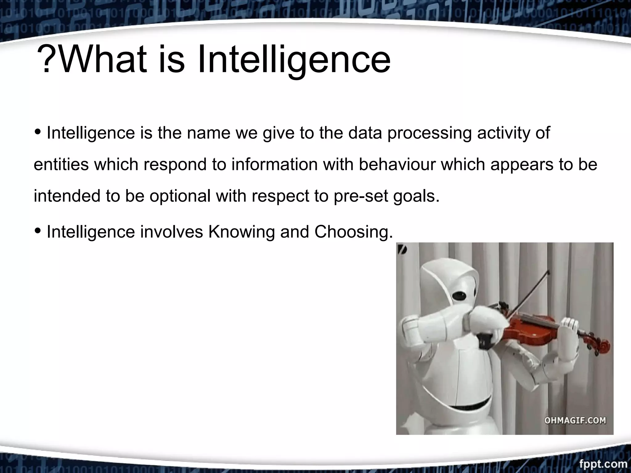 ?What is Intelligence 
• Intelligence is the name we give to the data processing activity of 
entities which respond to information with behaviour which appears to be 
intended to be optional with respect to pre-set goals. 
• Intelligence involves Knowing and Choosing. 
 