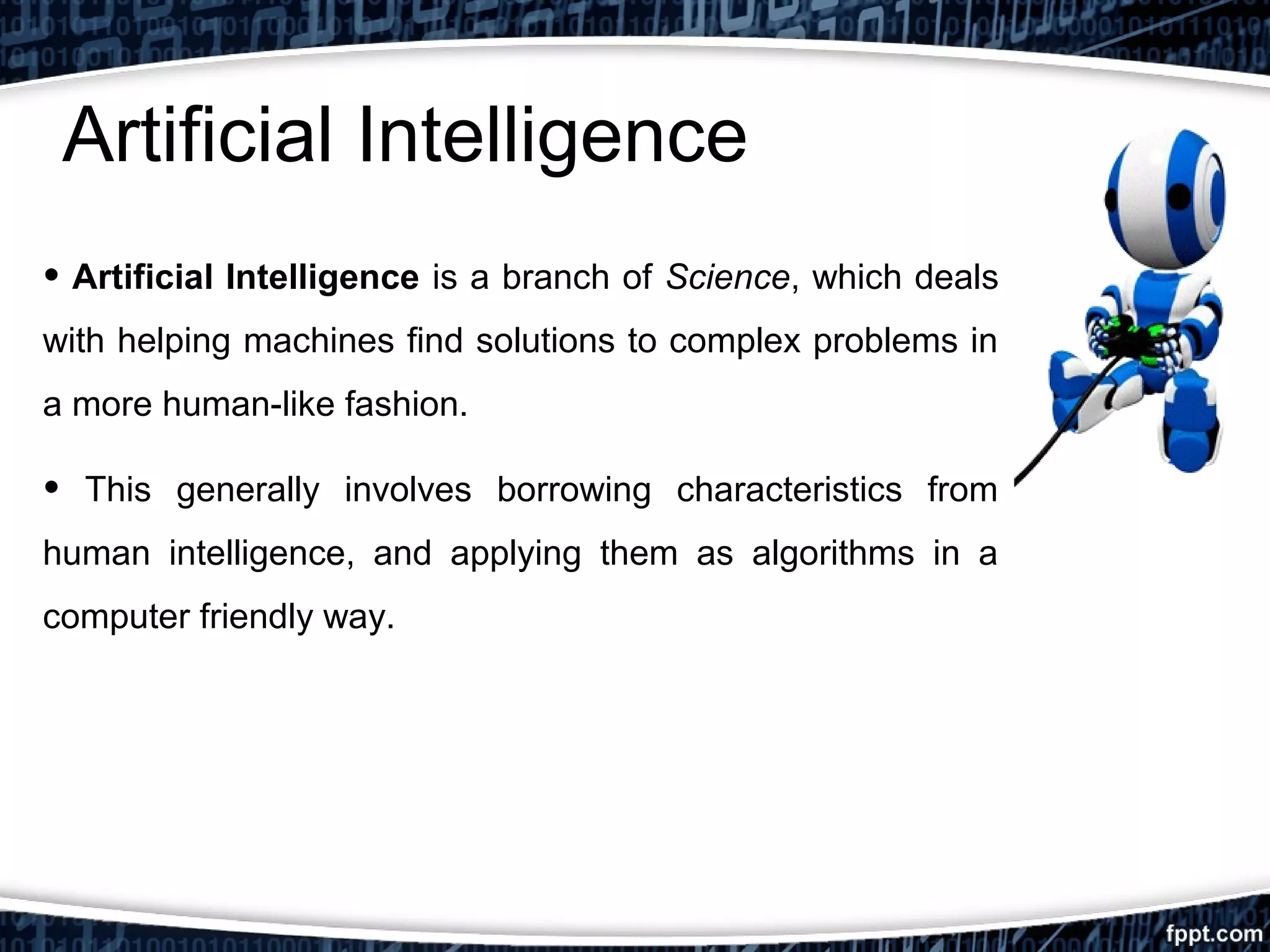 Artificial Intelligence 
• Artificial Intelligence is a branch of Science, which deals 
with helping machines find solutions to complex problems in 
a more human-like fashion. 
• This generally involves borrowing characteristics from 
human intelligence, and applying them as algorithms in a 
computer friendly way. 
 