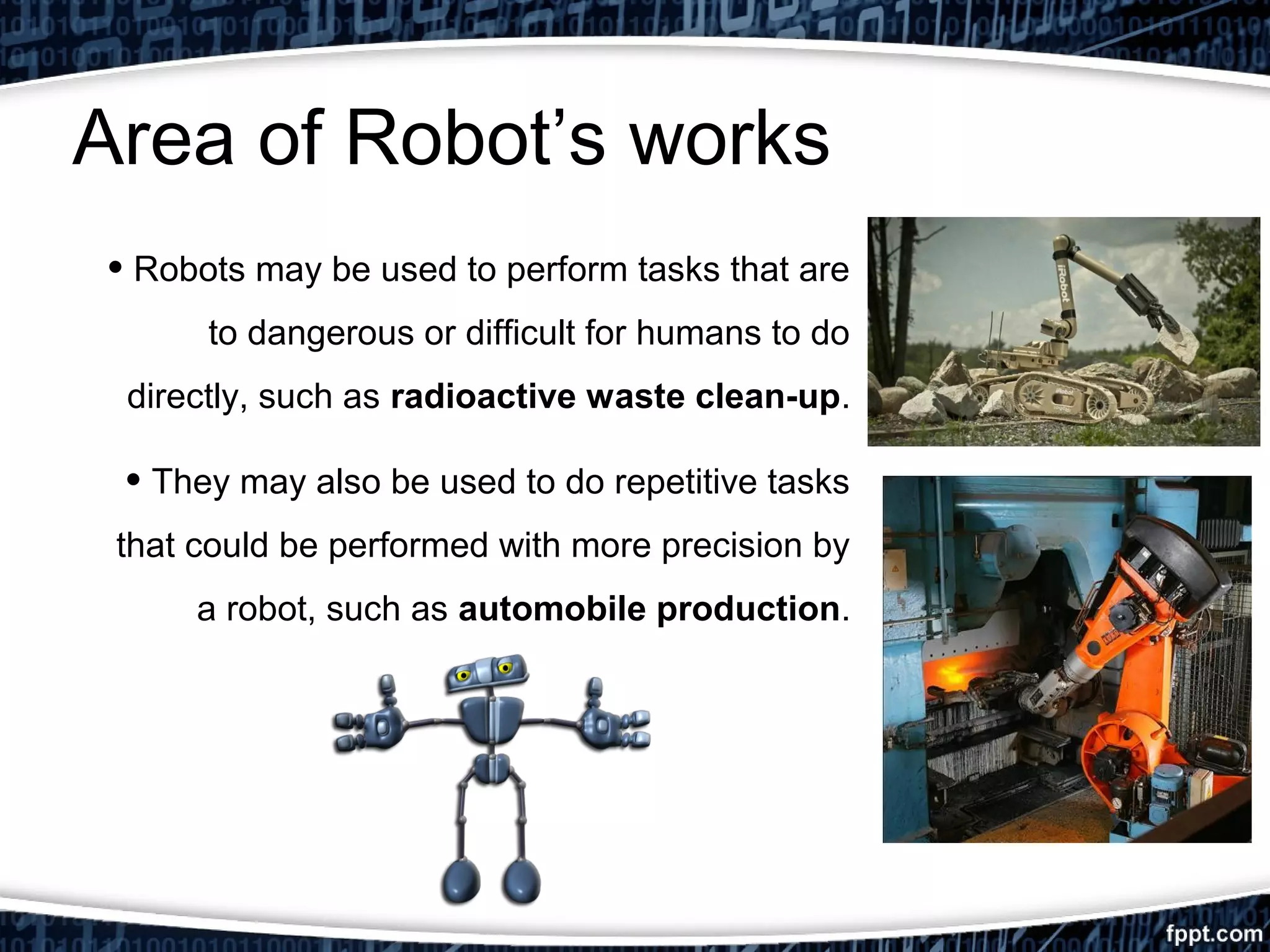 Area of Robot’s works 
• Robots may be used to perform tasks that are 
to dangerous or difficult for humans to do 
directly, such as radioactive waste clean-up. 
• They may also be used to do repetitive tasks 
that could be performed with more precision by 
a robot, such as automobile production. 
 
