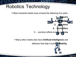 Robotics Technology 
• Most industrial robots have at least the following five parts: 
1. Sensors 
2. Effectors 
3. Actuators 
4. Controllers 
5. common efforts known as Arms 
• Many other robots also have Artificial Intelligence and 
effectors that help it achieve Mobility. 
 