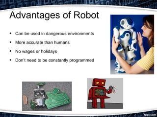 Advantages of Robot 
• Can be used in dangerous environments 
• More accurate than humans 
• No wages or holidays 
• Don’t need to be constantly programmed 
 