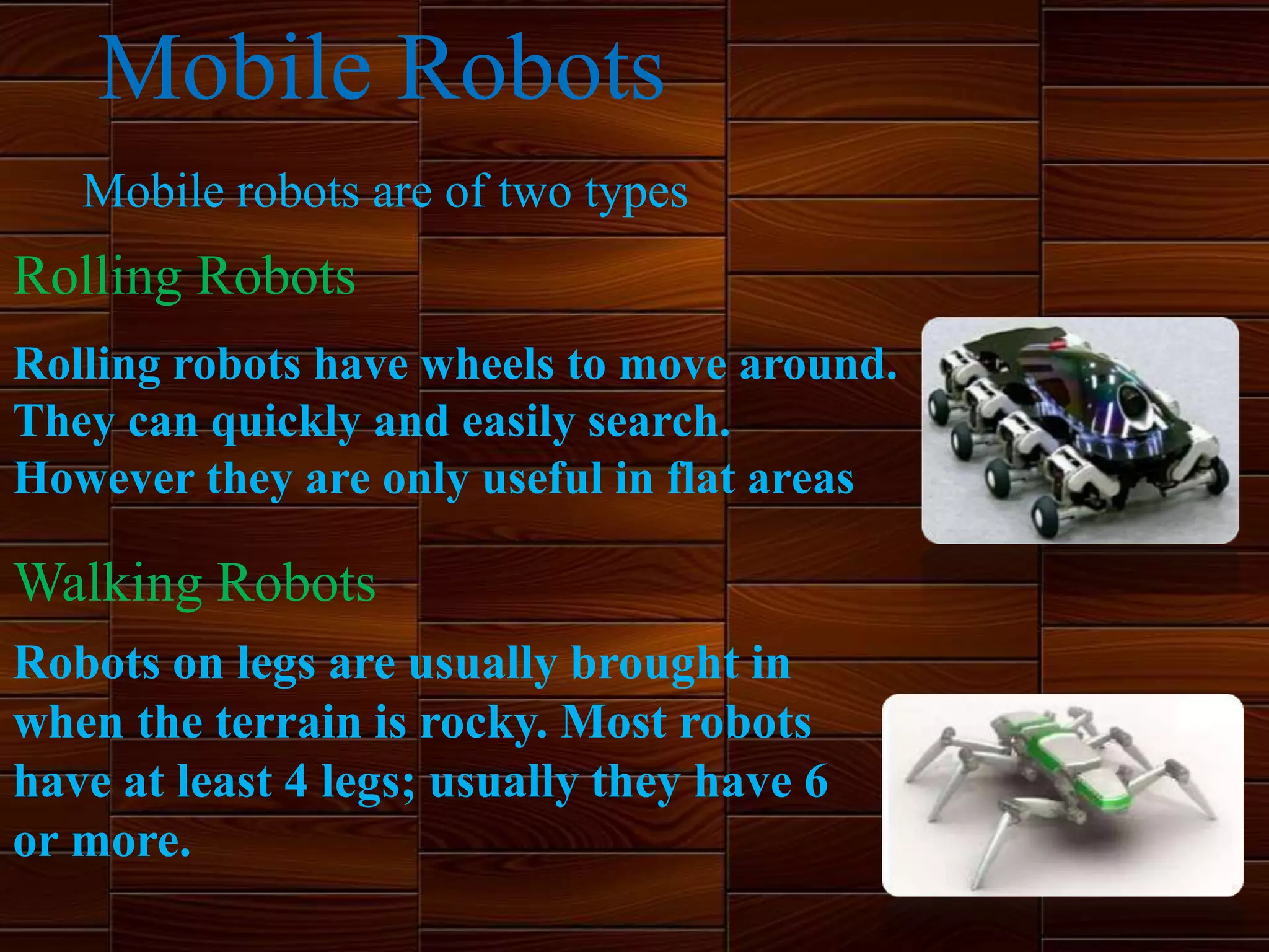 Mobile robots are of two types
Rolling robots have wheels to move around.
They can quickly and easily search.
However they are only useful in flat areas
Robots on legs are usually brought in
when the terrain is rocky. Most robots
have at least 4 legs; usually they have 6
or more.
Mobile Robots
Rolling Robots
Walking Robots
 