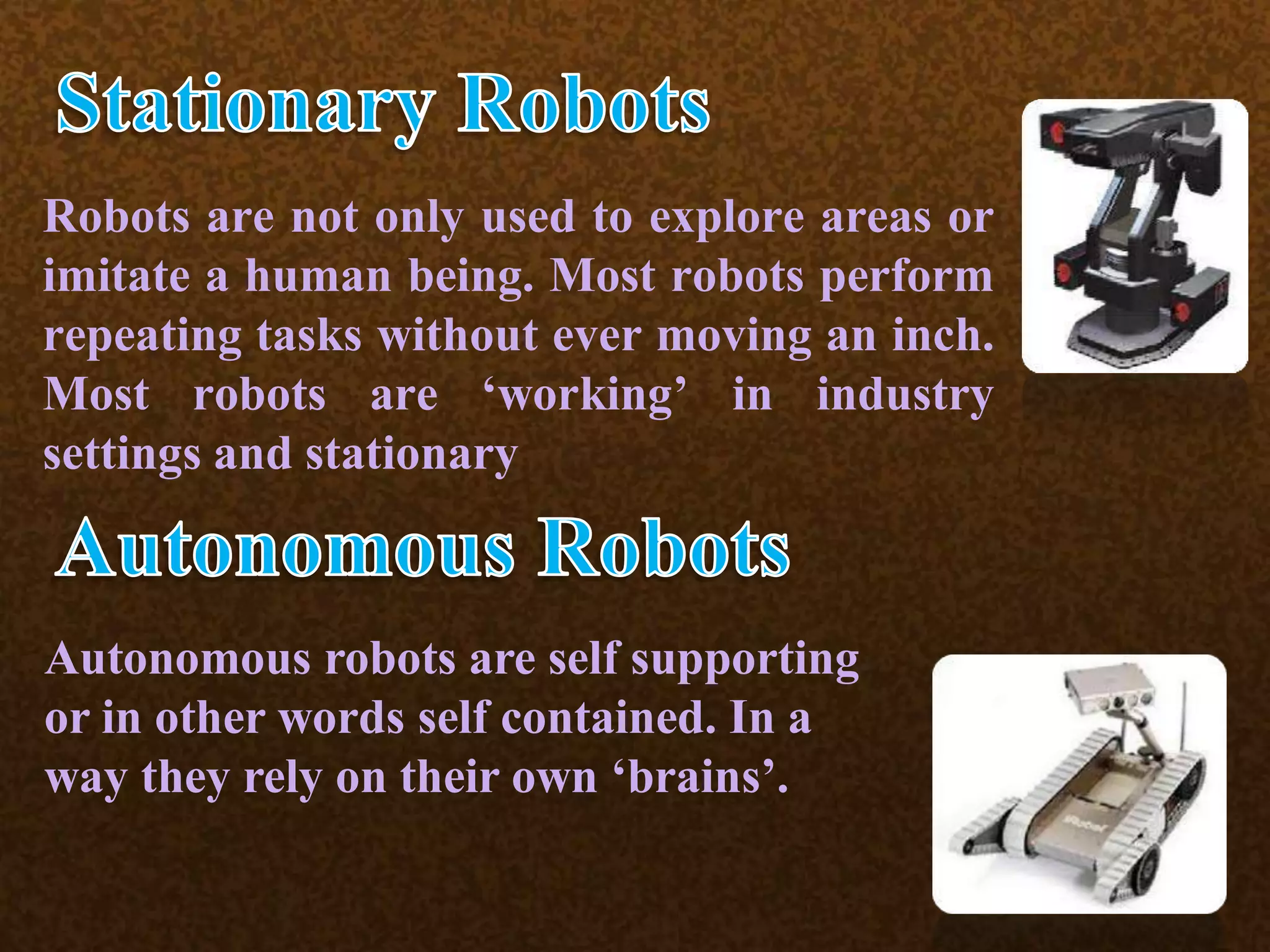 Robots are not only used to explore areas or
imitate a human being. Most robots perform
repeating tasks without ever moving an inch.
Most robots are ‘working’ in industry
settings and stationary
Autonomous robots are self supporting
or in other words self contained. In a
way they rely on their own ‘brains’.
 