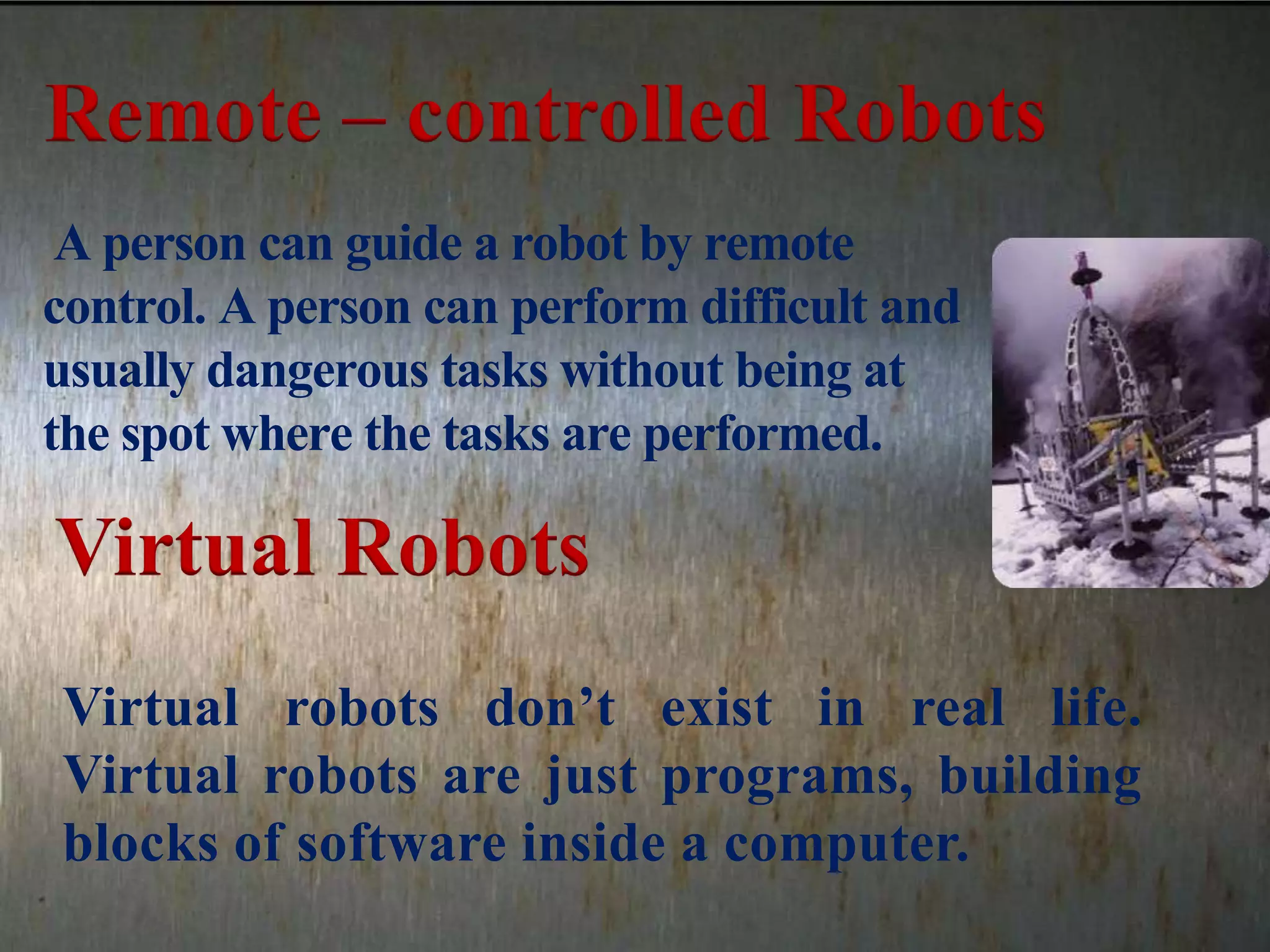 A person can guide a robot by remote
control. A person can perform difficult and
usually dangerous tasks without being at
the spot where the tasks are performed.
Virtual robots don’t exist in real life.
Virtual robots are just programs, building
blocks of software inside a computer.
Remote – controlled Robots
Virtual Robots
 