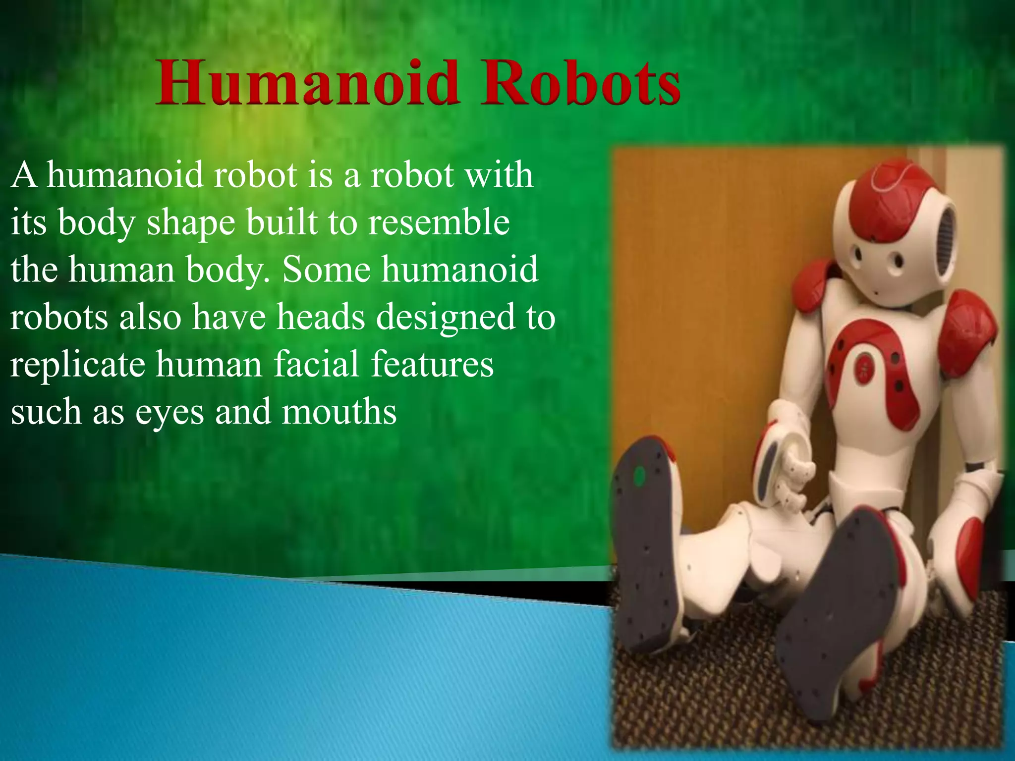 Humanoid Robots
A humanoid robot is a robot with
its body shape built to resemble
the human body. Some humanoid
robots also have heads designed to
replicate human facial features
such as eyes and mouths
 