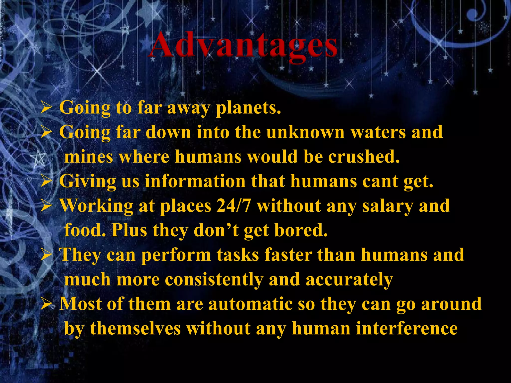  Going to far away planets.
 Going far down into the unknown waters and
mines where humans would be crushed.
 Giving us information that humans cant get.
 Working at places 24/7 without any salary and
food. Plus they don’t get bored.
 They can perform tasks faster than humans and
much more consistently and accurately
 Most of them are automatic so they can go around
by themselves without any human interference
Advantages
 