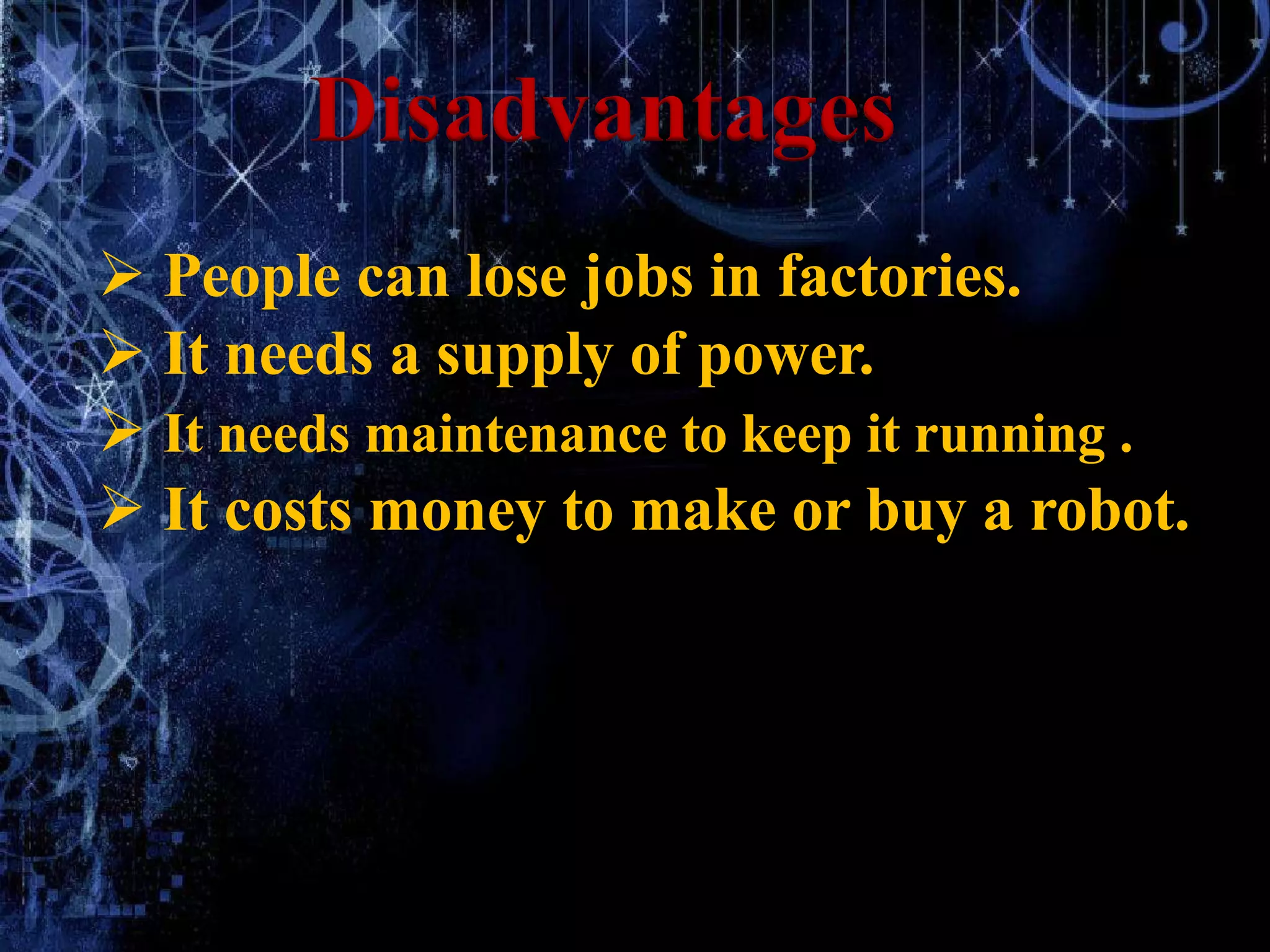  People can lose jobs in factories.
 It needs a supply of power.
 It needs maintenance to keep it running .
 It costs money to make or buy a robot.
Disadvantages
 