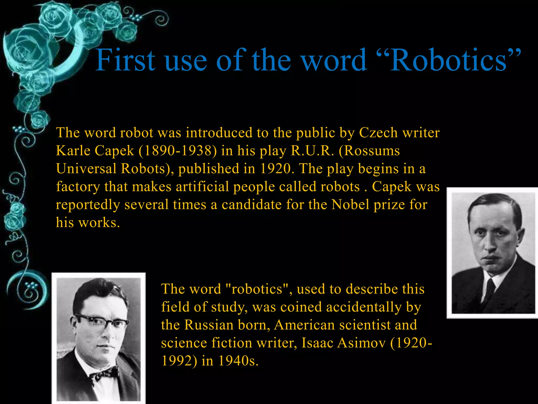 The word robot was introduced to the public by Czech writer
Karle Capek (1890-1938) in his play R.U.R. (Rossums
Universal Robots), published in 1920. The play begins in a
factory that makes artificial people called robots . Capek was
reportedly several times a candidate for the Nobel prize for
his works.
The word "robotics", used to describe this
field of study, was coined accidentally by
the Russian born, American scientist and
science fiction writer, Isaac Asimov (1920-
1992) in 1940s.
First use of the word “Robotics”
 